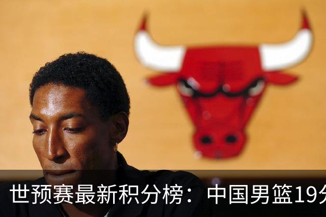 世预赛最新积分榜：中国男篮19分惨败+垫底，最后一场生死战：输球即出局